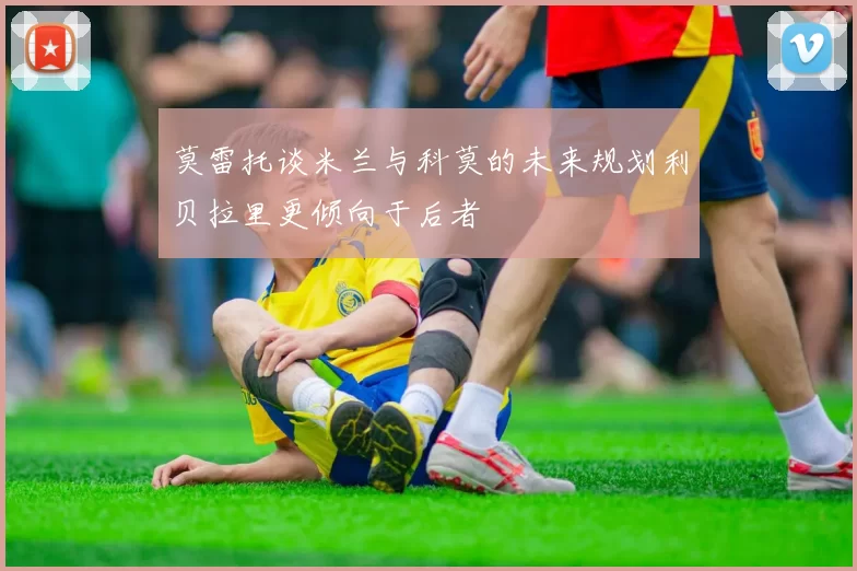 莫雷托谈米兰与科莫的未来规划利贝拉里更倾向于后者