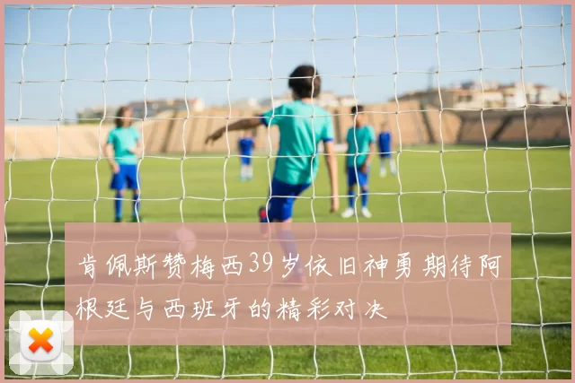 肯佩斯赞梅西39岁依旧神勇期待阿根廷与西班牙的精彩对决