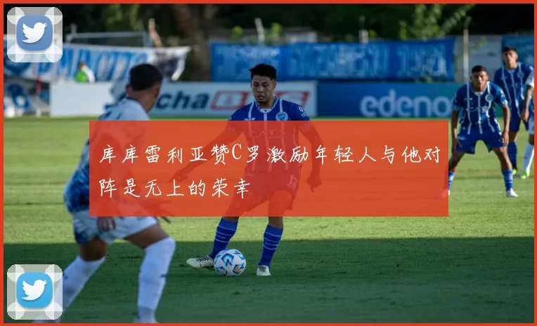库库雷利亚赞C罗激励年轻人与他对阵是无上的荣幸