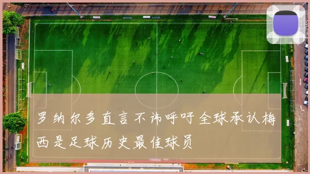罗纳尔多直言不讳呼吁全球承认梅西是足球历史最佳球员