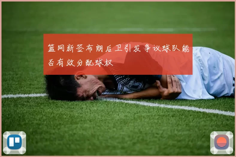 篮网新签布朗后卫引发争议球队能否有效分配球权
