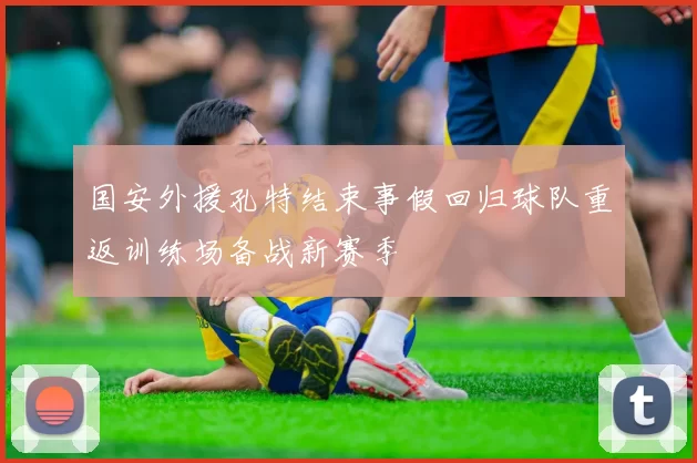 国安外援孔特结束事假回归球队重返训练场备战新赛季