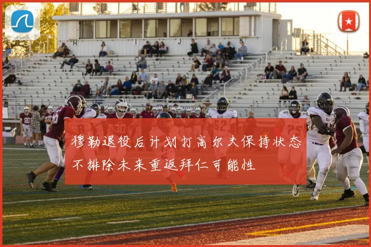 穆勒退役后计划打高尔夫保持状态不排除未来重返拜仁可能性