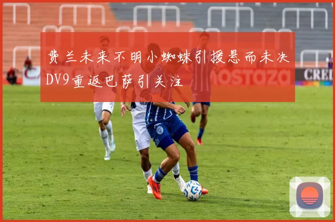 费兰未来不明小蜘蛛引援悬而未决DV9重返巴萨引关注