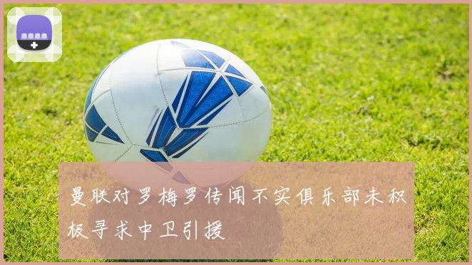 曼联对罗梅罗传闻不实俱乐部未积极寻求中卫引援